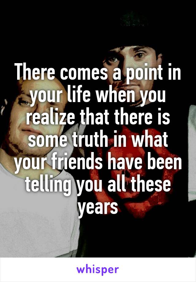 There comes a point in your life when you realize that there is some truth in what your friends have been telling you all these years