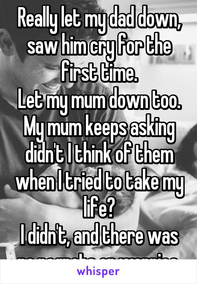 Really let my dad down, saw him cry for the first time.
Let my mum down too.
My mum keeps asking didn't I think of them when I tried to take my life?
I didn't, and there was no regrets or worries.