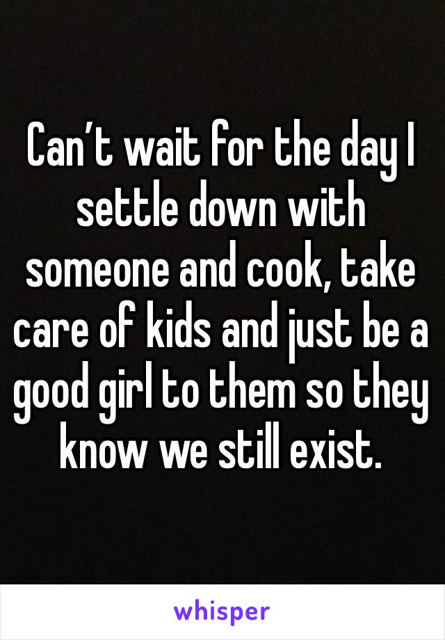 Can’t wait for the day I settle down with someone and cook, take care of kids and just be a good girl to them so they know we still exist. 