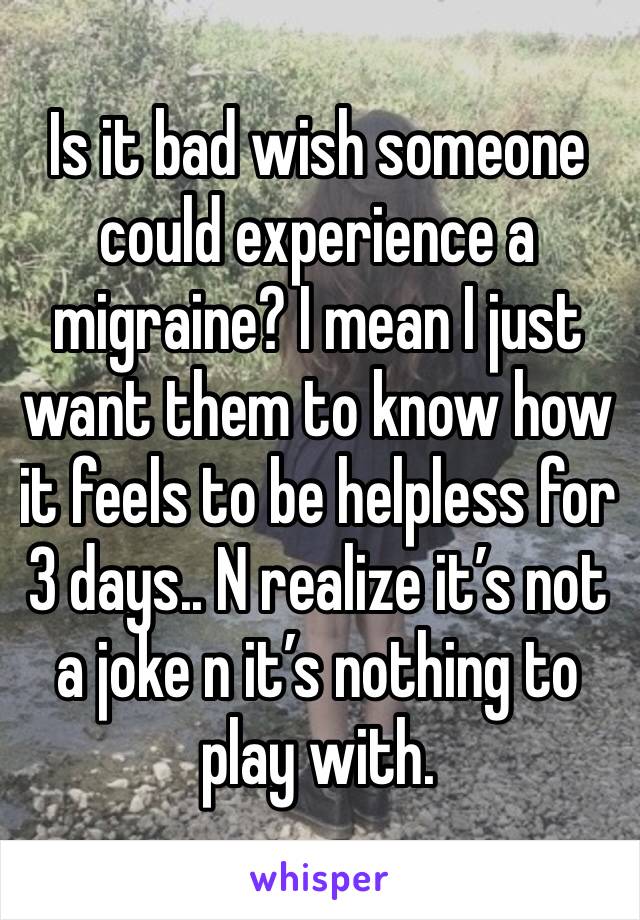 Is it bad wish someone could experience a migraine? I mean I just want them to know how it feels to be helpless for 3 days.. N realize it’s not a joke n it’s nothing to play with. 