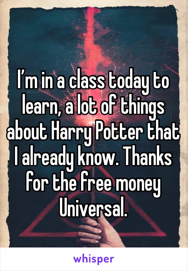 I’m in a class today to learn, a lot of things about Harry Potter that I already know. Thanks for the free money Universal.