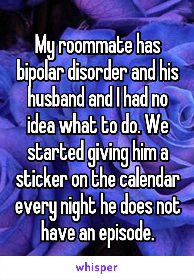 My roommate has bipolar disorder and his husband and I had no idea what to do. We started giving him a sticker on the calendar every night he does not have an episode.