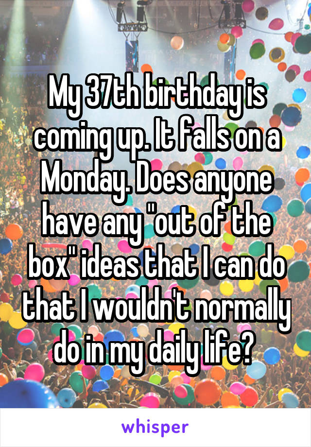My 37th birthday is coming up. It falls on a Monday. Does anyone have any "out of the box" ideas that I can do that I wouldn't normally do in my daily life? 