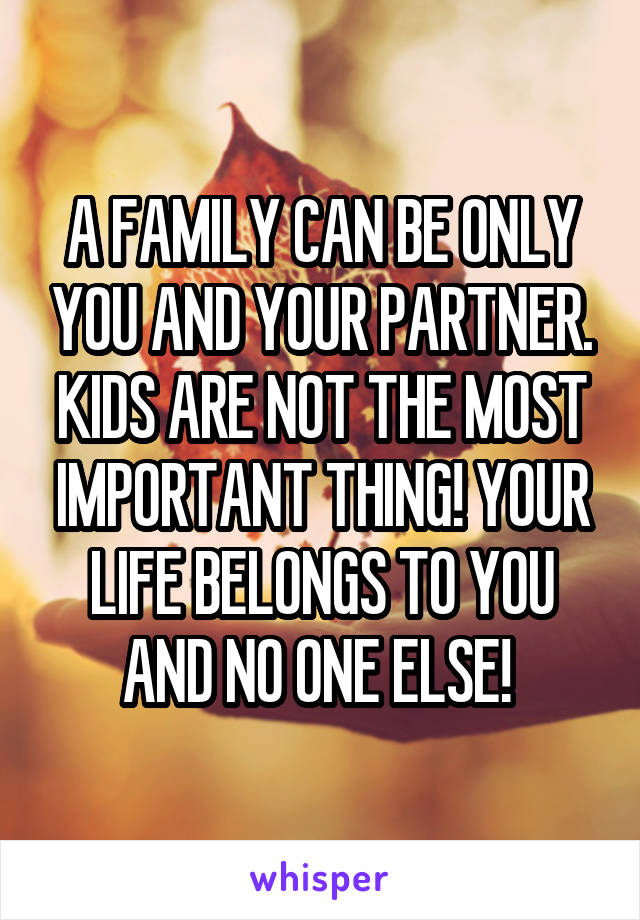 A FAMILY CAN BE ONLY YOU AND YOUR PARTNER. KIDS ARE NOT THE MOST IMPORTANT THING! YOUR LIFE BELONGS TO YOU AND NO ONE ELSE! 