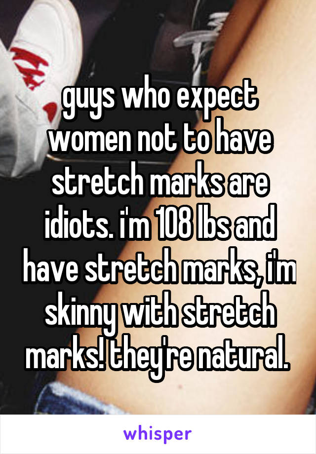 guys who expect women not to have stretch marks are idiots. i'm 108 lbs and have stretch marks, i'm skinny with stretch marks! they're natural. 