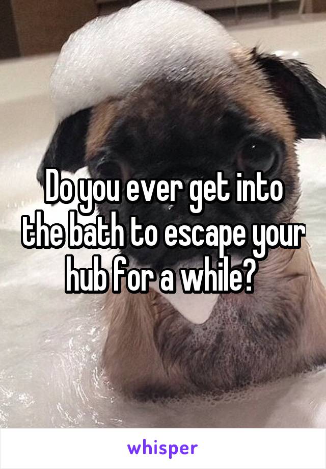 Do you ever get into the bath to escape your hub for a while? 