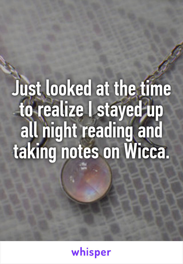 Just looked at the time to realize I stayed up all night reading and taking notes on Wicca. 