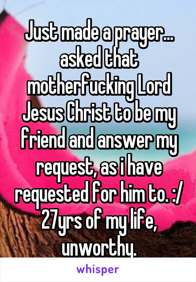 Just made a prayer... asked that motherfucking Lord Jesus Christ to be my friend and answer my request, as i have requested for him to. :/
27yrs of my life, unworthy.