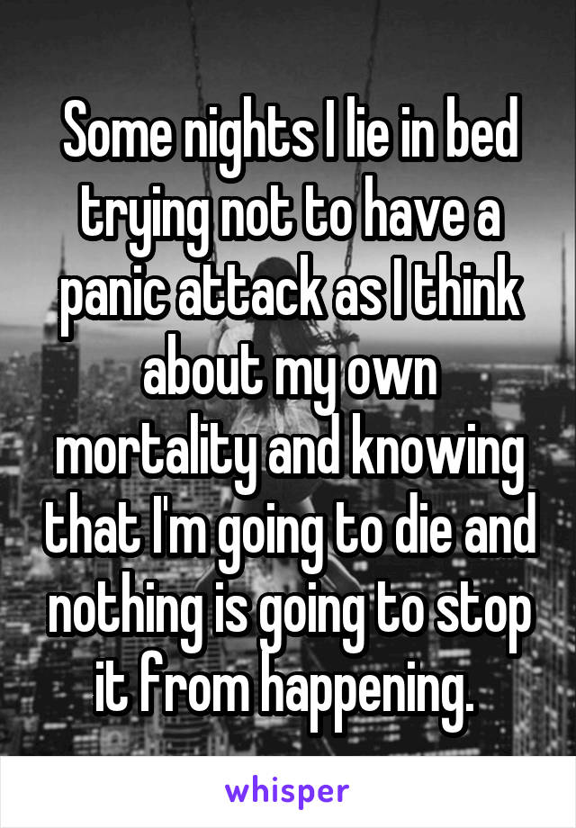 Some nights I lie in bed trying not to have a panic attack as I think about my own mortality and knowing that I'm going to die and nothing is going to stop it from happening. 