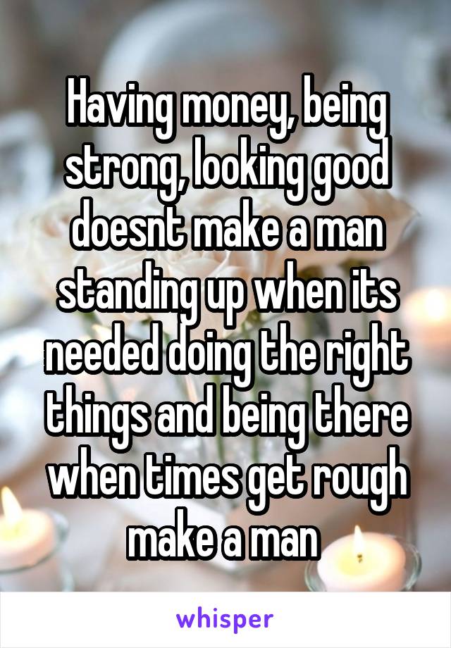 Having money, being strong, looking good doesnt make a man standing up when its needed doing the right things and being there when times get rough make a man 