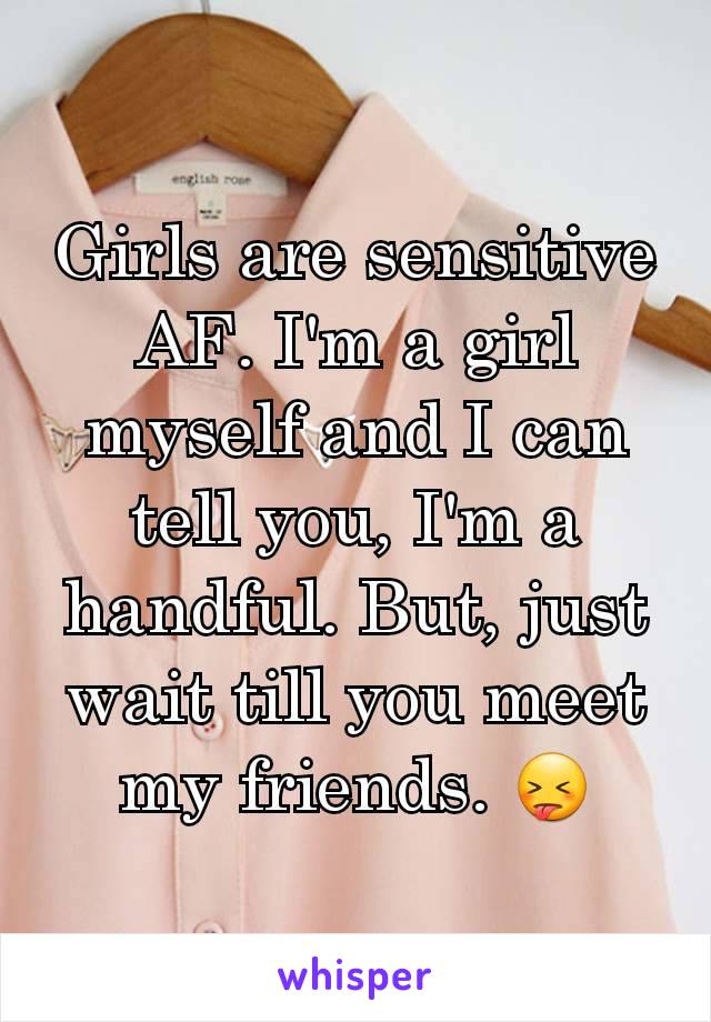 Girls are sensitive AF. I'm a girl myself and I can tell you, I'm a handful. But, just wait till you meet my friends. 😝