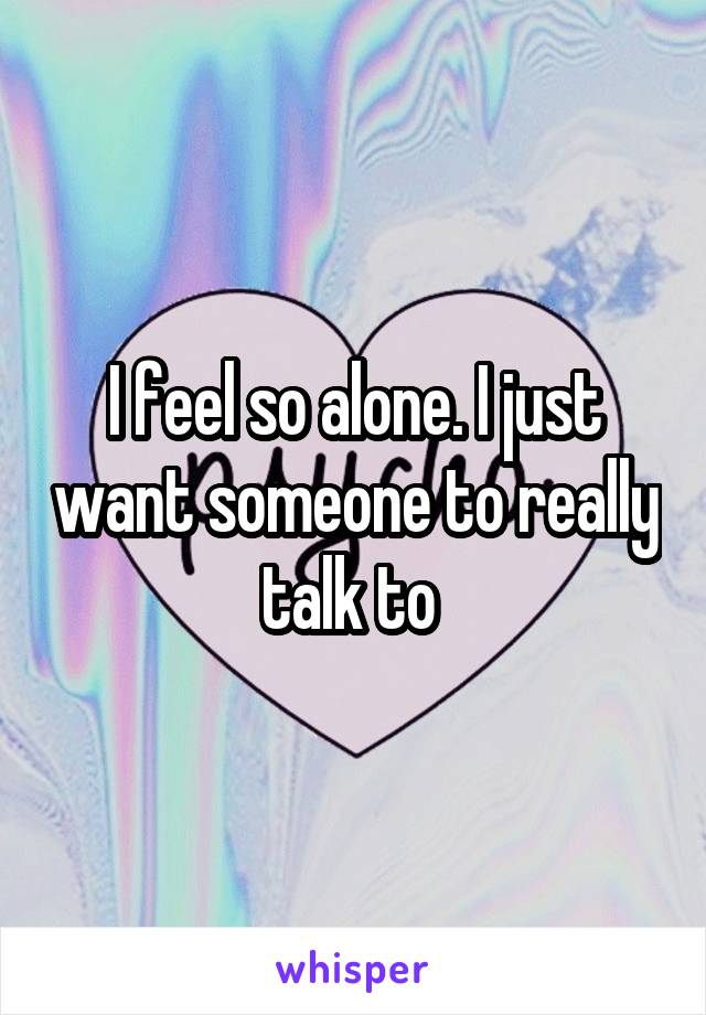 I feel so alone. I just want someone to really talk to 
