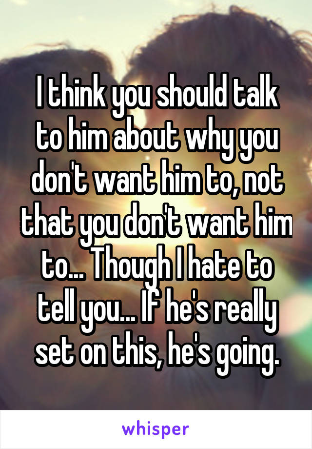 I think you should talk to him about why you don't want him to, not that you don't want him to... Though I hate to tell you... If he's really set on this, he's going.
