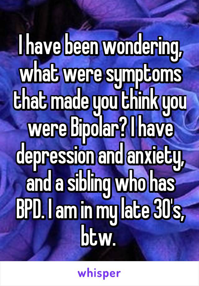 I have been wondering, what were symptoms that made you think you were Bipolar? I have depression and anxiety, and a sibling who has BPD. I am in my late 30's, btw. 