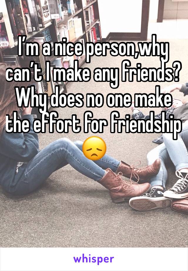 I’m a nice person,why can’t I make any friends? Why does no one make the effort for friendship 
😞