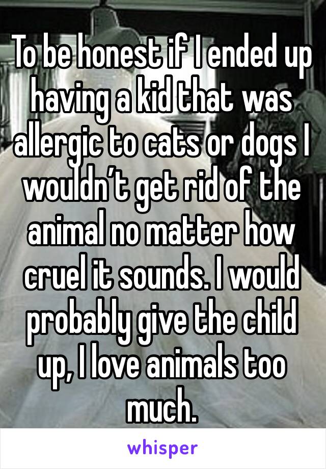 To be honest if I ended up having a kid that was allergic to cats or dogs I wouldn’t get rid of the animal no matter how cruel it sounds. I would probably give the child up, I love animals too much.