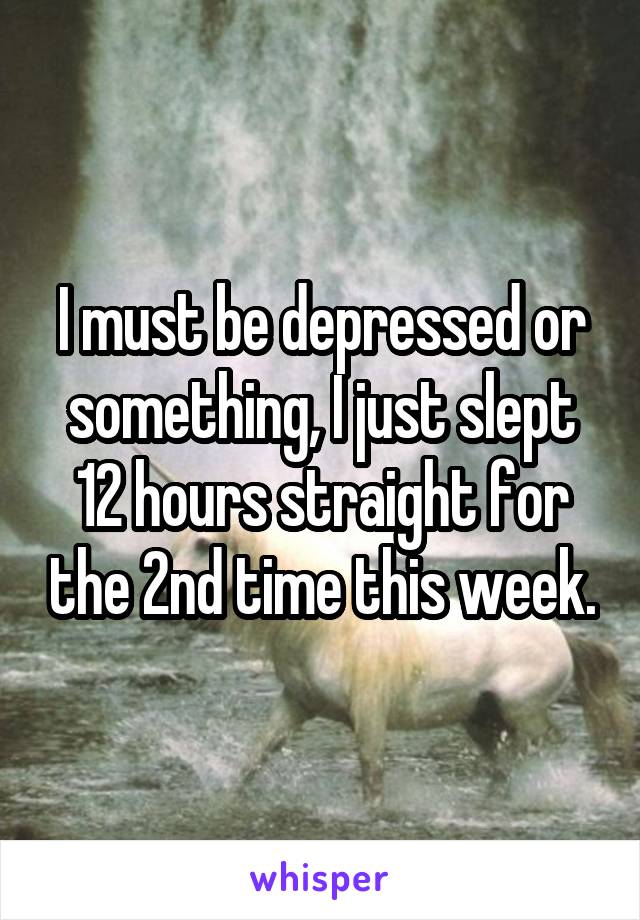 I must be depressed or something, I just slept 12 hours straight for the 2nd time this week.