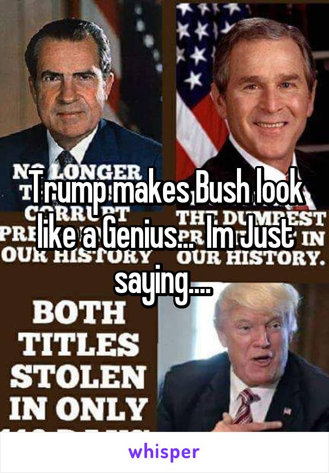 Trump makes Bush look like a Genius...  Im Just saying.... 