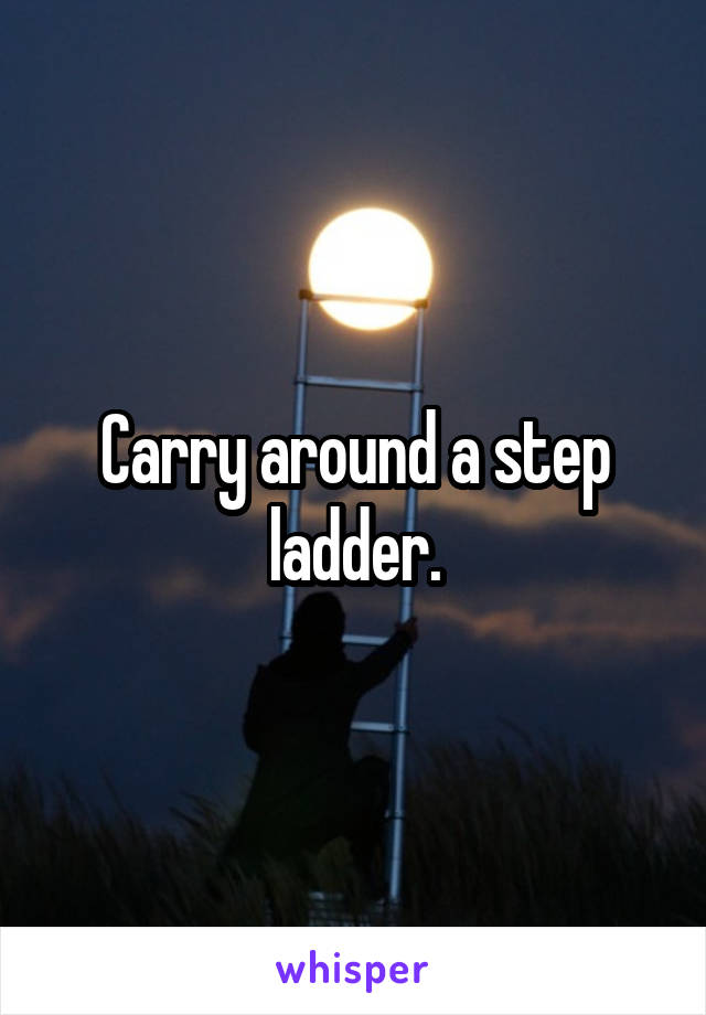 Carry around a step ladder.
