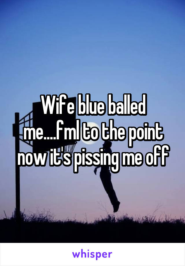 Wife blue balled me....fml to the point now it's pissing me off