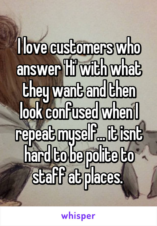 I love customers who answer 'Hi' with what they want and then look confused when I repeat myself... it isnt hard to be polite to staff at places. 