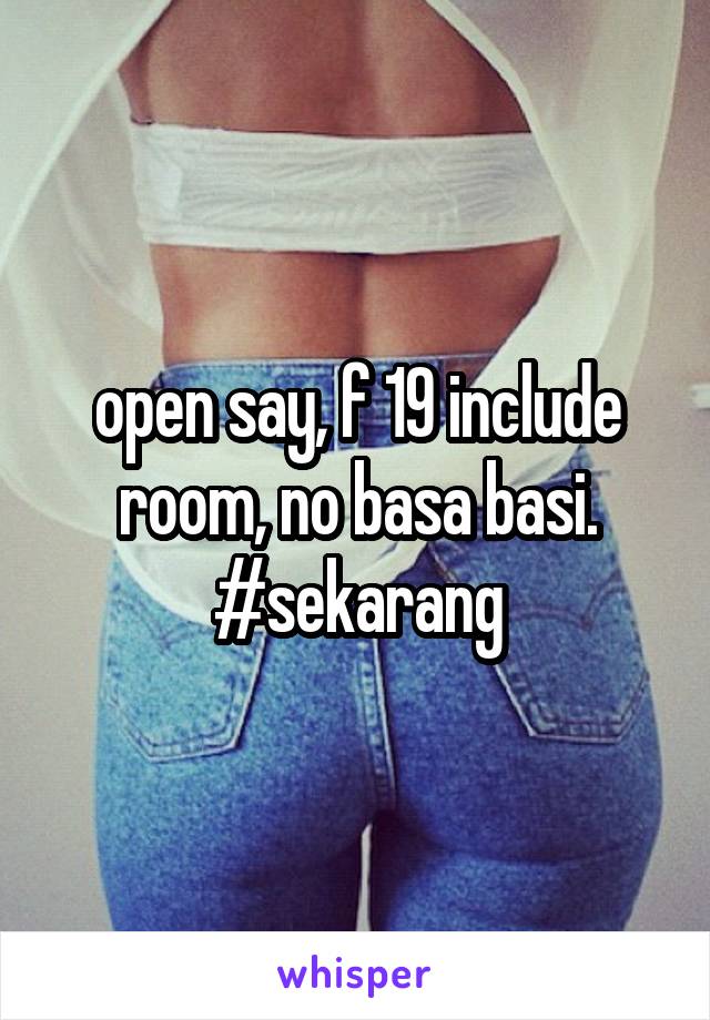 open say, f 19 include room, no basa basi. #sekarang