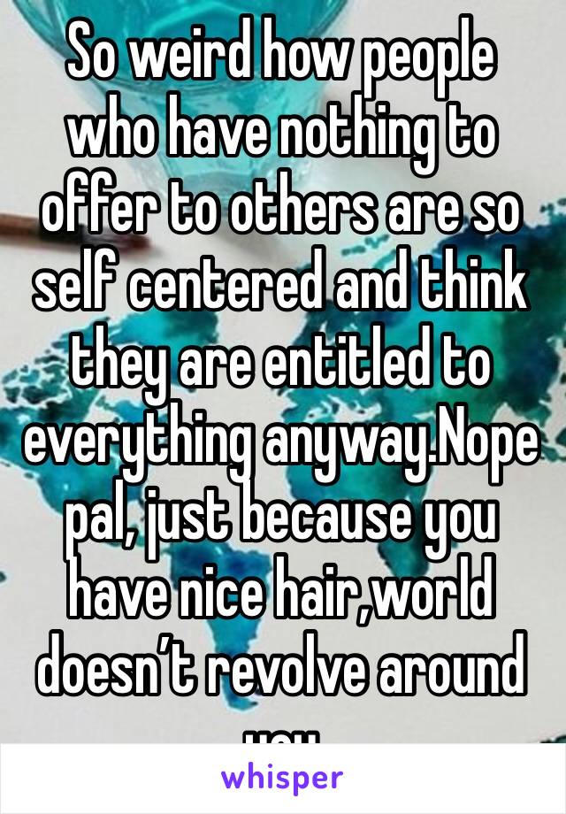 So weird how people who have nothing to offer to others are so self centered and think they are entitled to everything anyway.Nope pal, just because you have nice hair,world doesn’t revolve around you