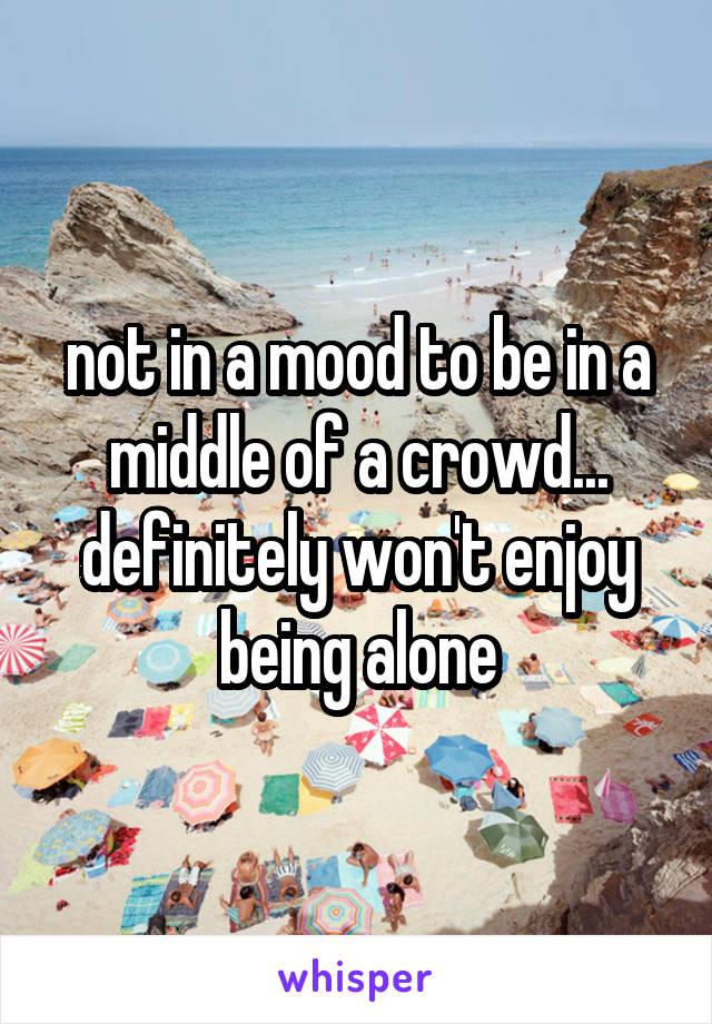 not in a mood to be in a middle of a crowd...
definitely won't enjoy being alone