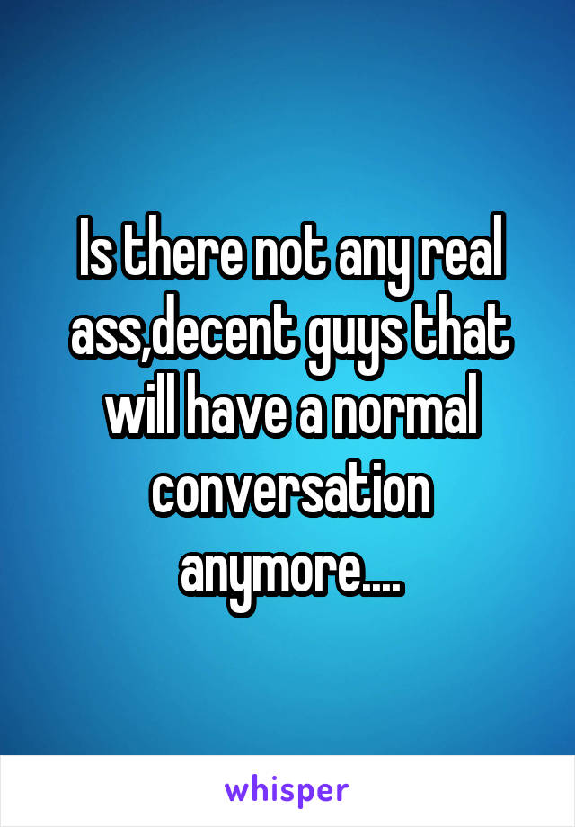 Is there not any real ass,decent guys that will have a normal conversation anymore....
