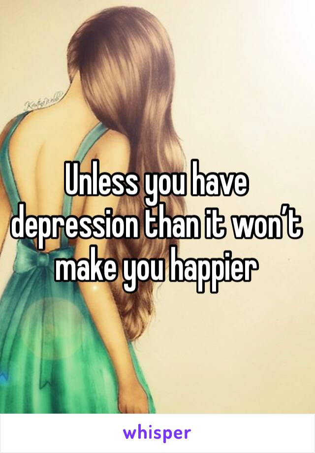 Unless you have depression than it won’t make you happier