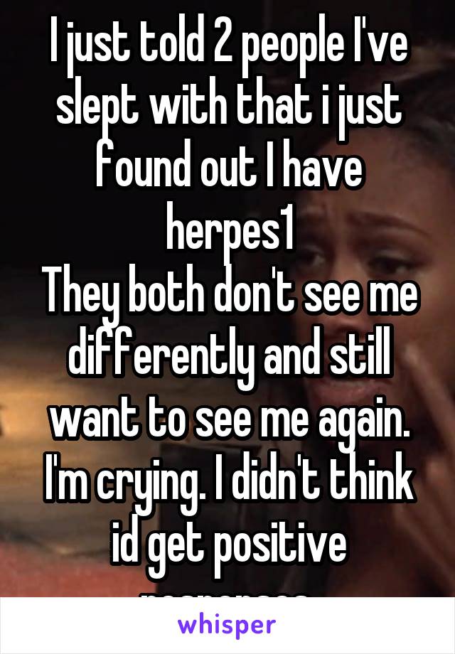 I just told 2 people I've slept with that i just found out I have herpes1
They both don't see me differently and still want to see me again. I'm crying. I didn't think id get positive responses.