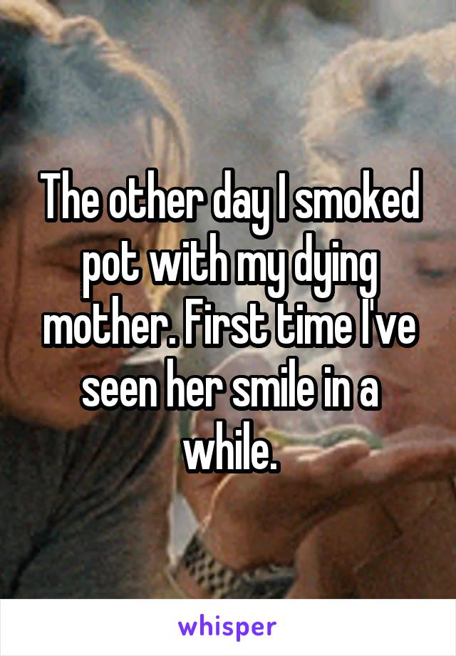 The other day I smoked pot with my dying mother. First time I've seen her smile in a while.