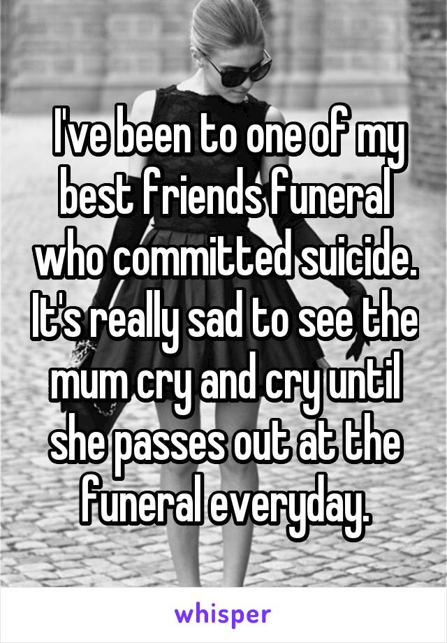 I've been to one of my best friends funeral who committed suicide. It's really sad to see the mum cry and cry until she passes out at the funeral everyday.