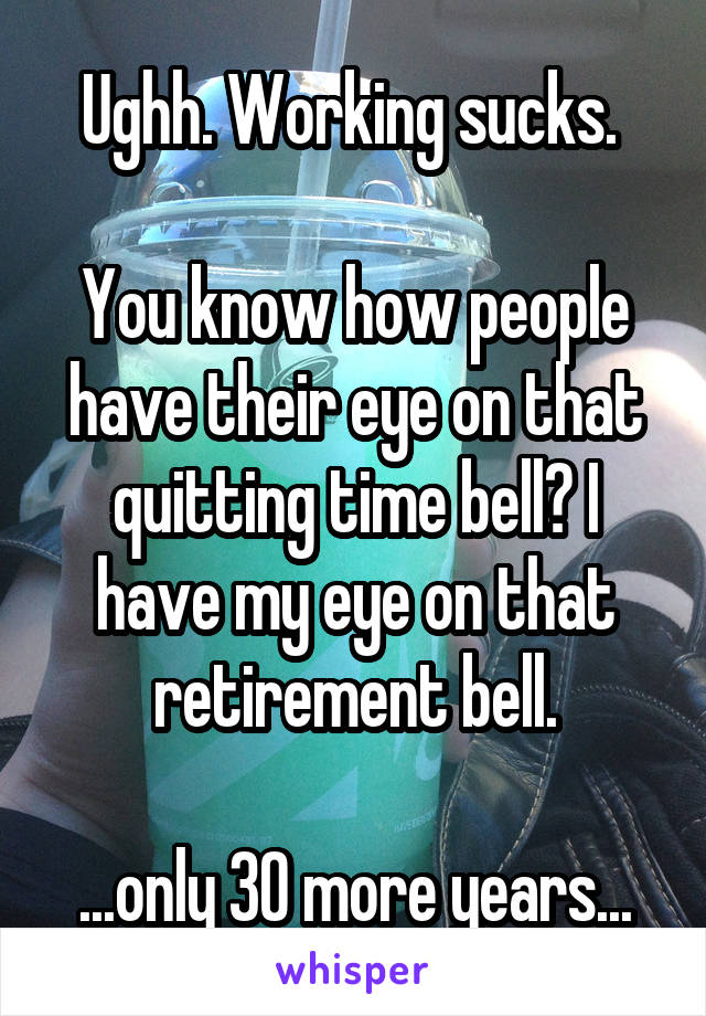 Ughh. Working sucks. 

You know how people have their eye on that quitting time bell? I have my eye on that retirement bell.

...only 30 more years...