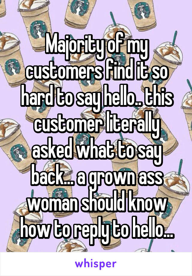 Majority of my customers find it so hard to say hello.. this customer literally asked what to say back... a grown ass woman should know how to reply to hello...