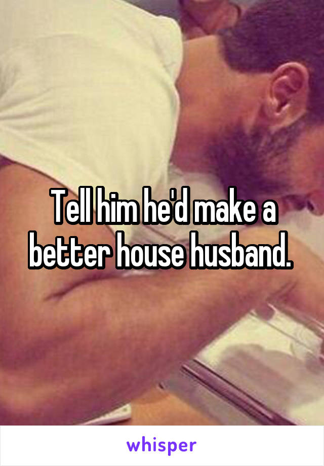 Tell him he'd make a better house husband. 