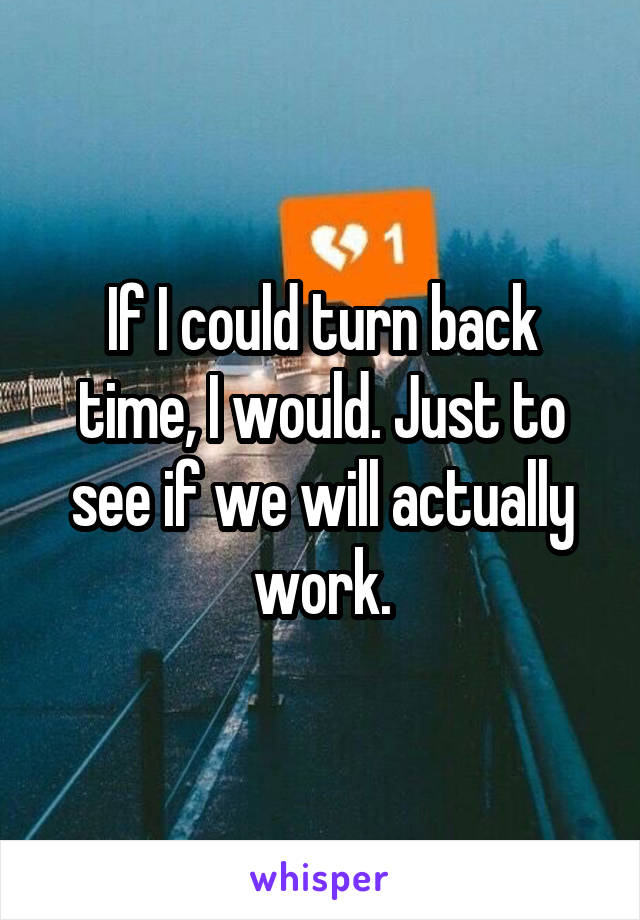 If I could turn back time, I would. Just to see if we will actually work.
