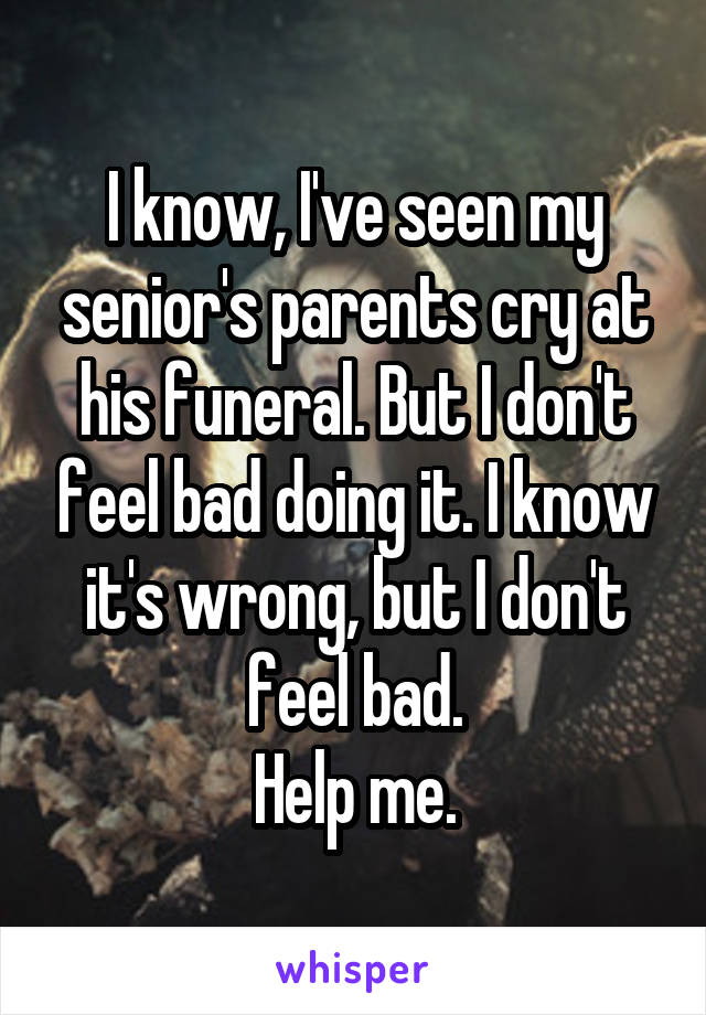 I know, I've seen my senior's parents cry at his funeral. But I don't feel bad doing it. I know it's wrong, but I don't feel bad.
Help me.