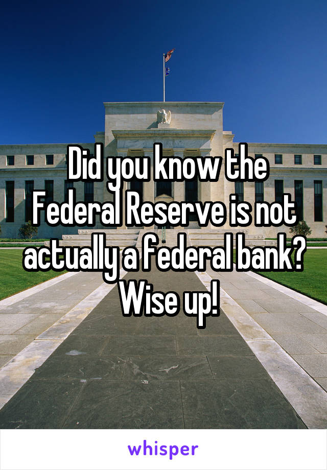  Did you know the Federal Reserve is not actually a federal bank?  Wise up!