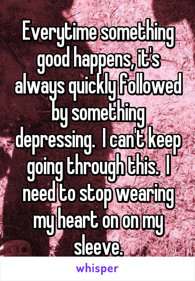 Everytime something good happens, it's always quickly followed by something depressing.  I can't keep going through this.  I need to stop wearing my heart on on my sleeve.