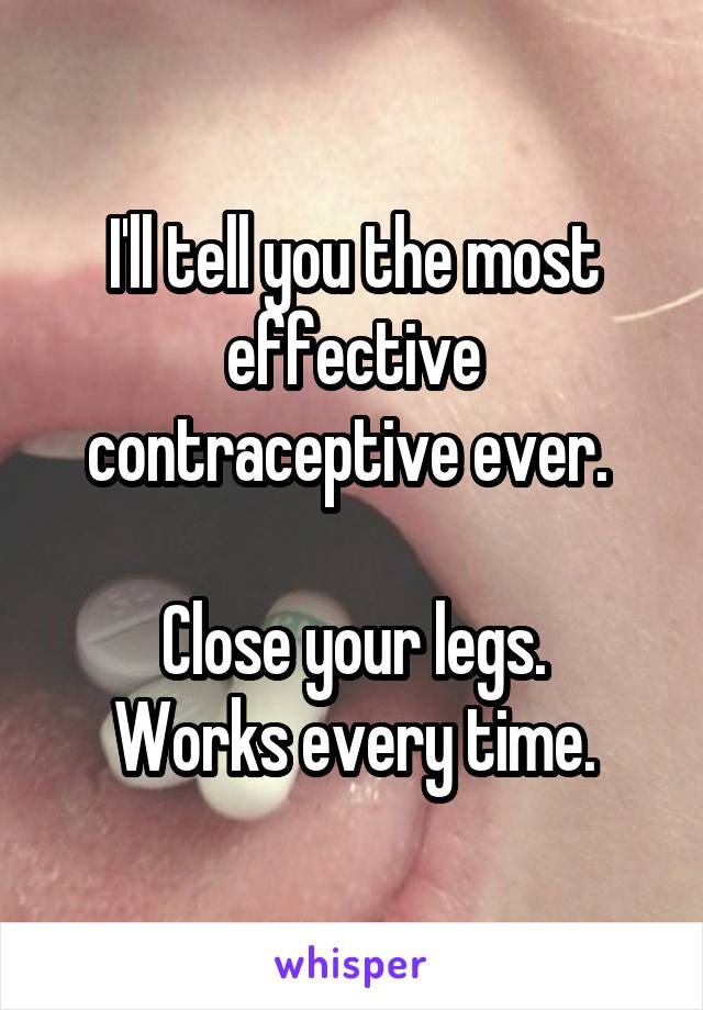 I'll tell you the most effective contraceptive ever. 

Close your legs.
Works every time.