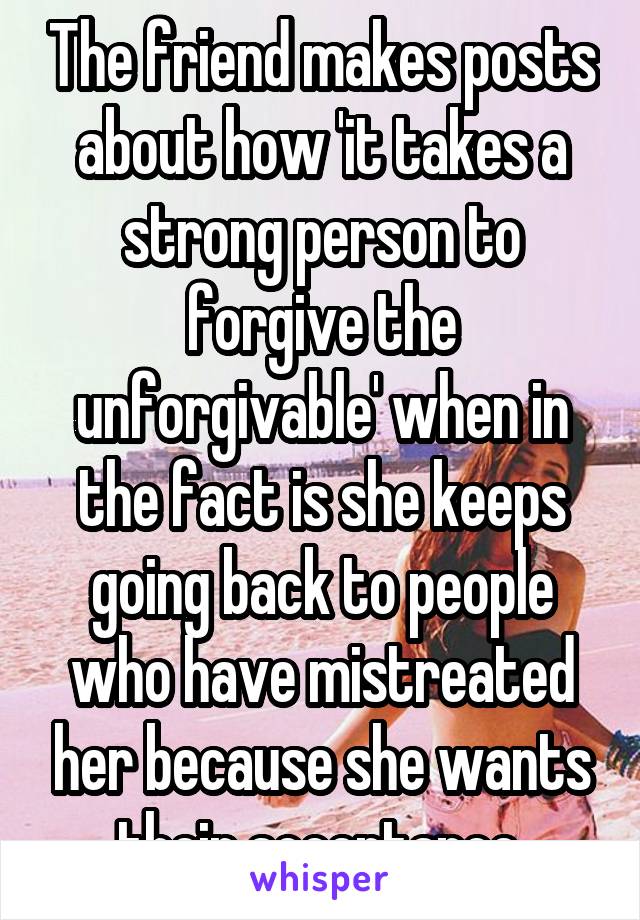 The friend makes posts about how 'it takes a strong person to forgive the unforgivable' when in the fact is she keeps going back to people who have mistreated her because she wants their acceptance.