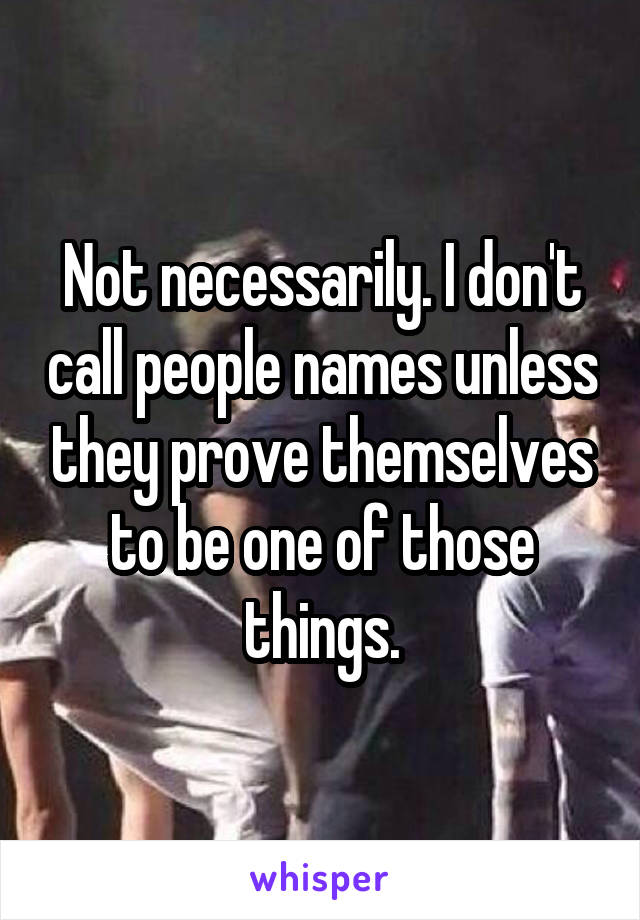 Not necessarily. I don't call people names unless they prove themselves to be one of those things.