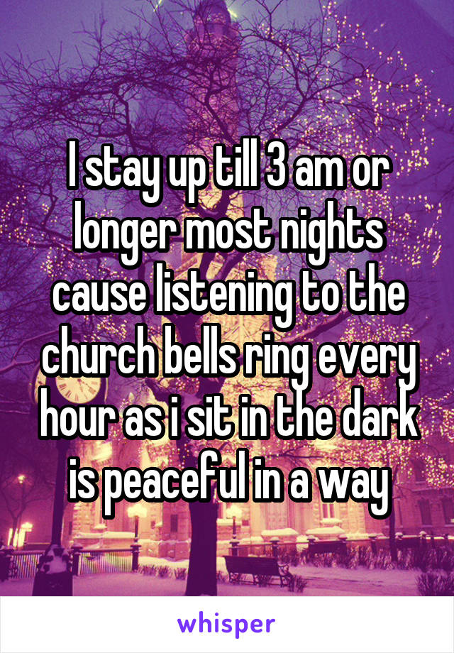 I stay up till 3 am or longer most nights cause listening to the church bells ring every hour as i sit in the dark is peaceful in a way