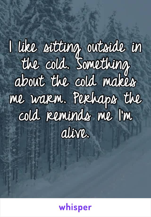 I like sitting outside in the cold. Something about the cold makes me warm. Perhaps the cold reminds me I’m alive. 