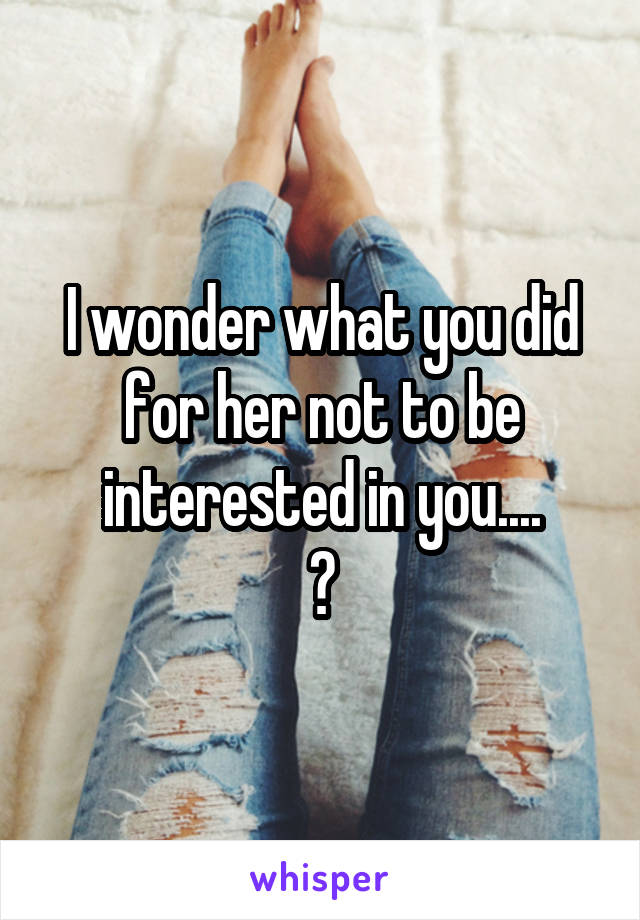 I wonder what you did for her not to be interested in you....
?
