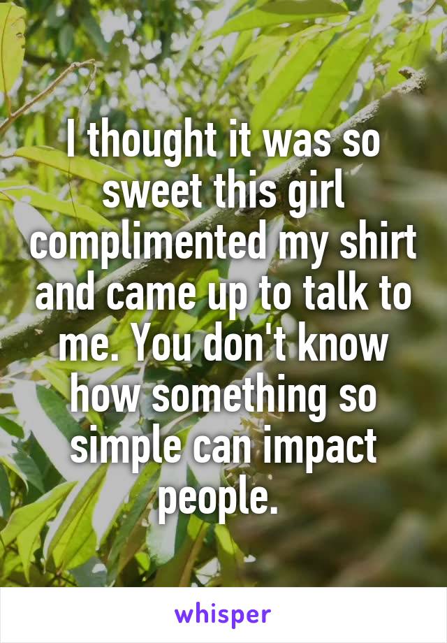 I thought it was so sweet this girl complimented my shirt and came up to talk to me. You don't know how something so simple can impact people. 