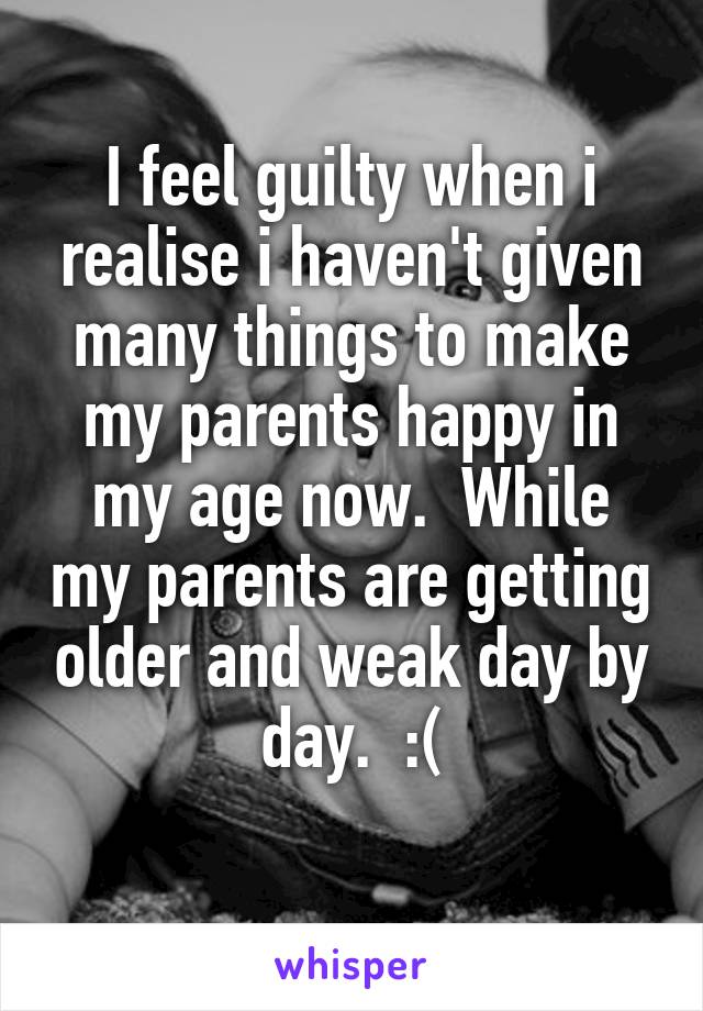 I feel guilty when i realise i haven't given many things to make my parents happy in my age now.  While my parents are getting older and weak day by day.  :(
