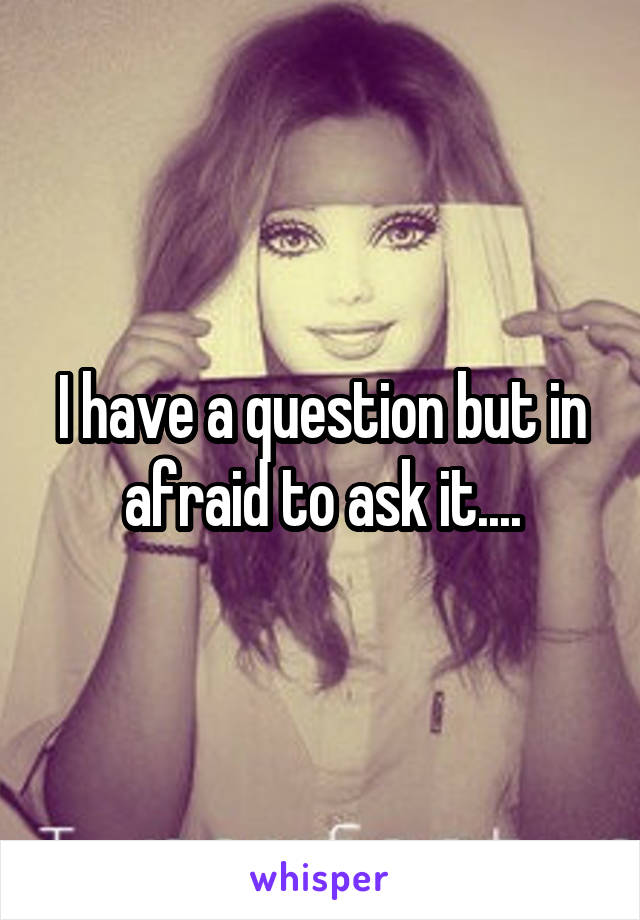 I have a question but in afraid to ask it....