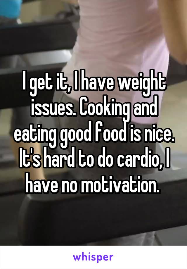 I get it, I have weight issues. Cooking and eating good food is nice. It's hard to do cardio, I have no motivation. 